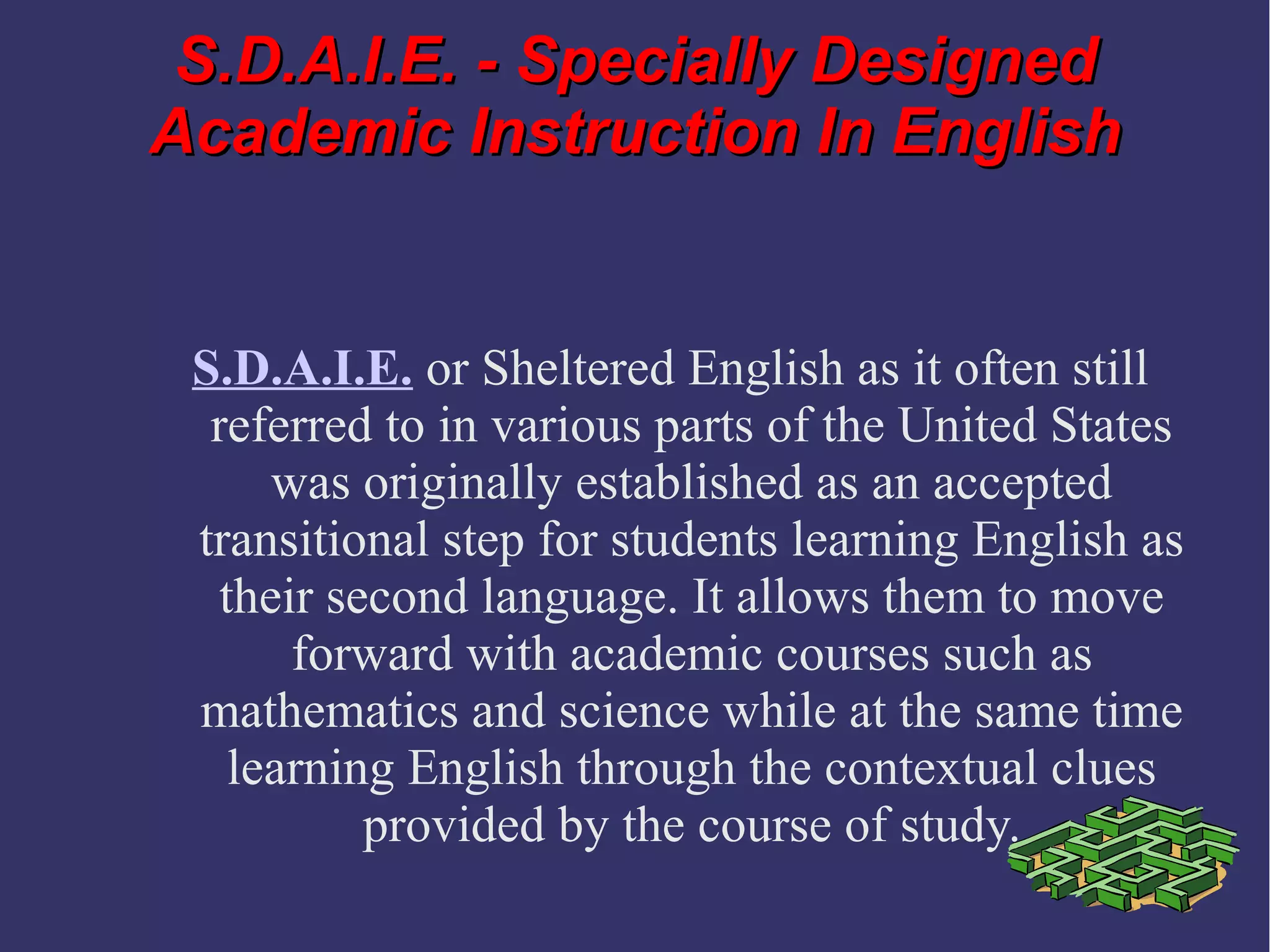 S.D.A.I.E. - Specially DesignedS.D.A.I.E. - Specially Designed
Academic Instruction In EnglishAcademic Instruction In English
S.D.A.I.E. or Sheltered English as it often still
referred to in various parts of the United States
was originally established as an accepted
transitional step for students learning English as
their second language. It allows them to move
forward with academic courses such as
mathematics and science while at the same time
learning English through the contextual clues
provided by the course of study.
 