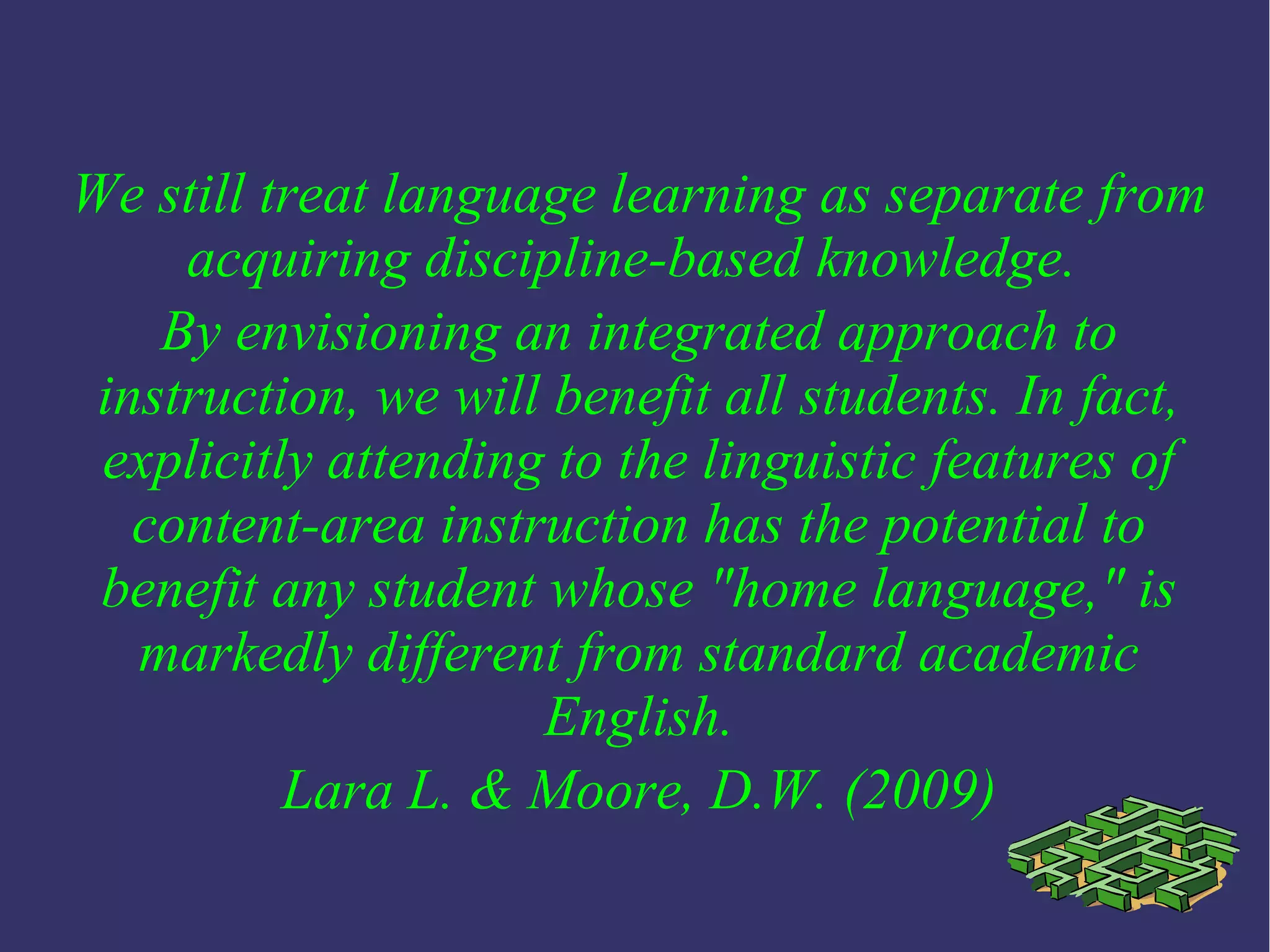 We still treat language learning as separate from
acquiring discipline-based knowledge.
By envisioning an integrated approach to
instruction, we will benefit all students. In fact,
explicitly attending to the linguistic features of
content-area instruction has the potential to
benefit any student whose "home language," is
markedly different from standard academic
English.
Lara L. & Moore, D.W. (2009)
 