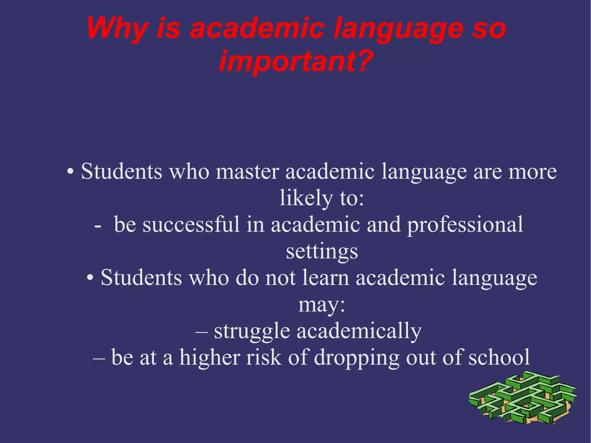 Why is academic language so
important?
• Students who master academic language are more
likely to:
- be successful in academic and professional
settings
• Students who do not learn academic language
may:
– struggle academically
– be at a higher risk of dropping out of school
 