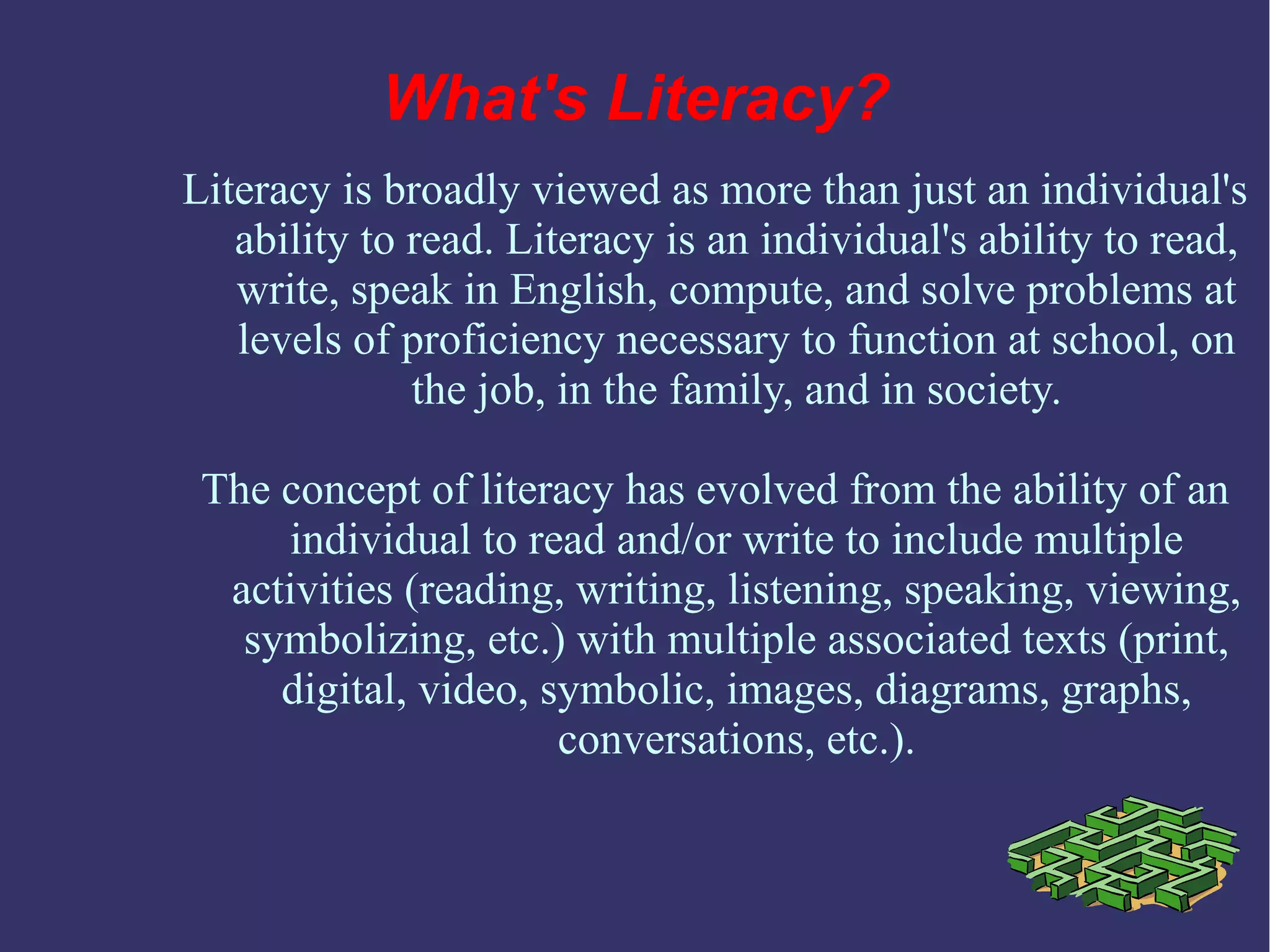 Literacy is broadly viewed as more than just an individual's
ability to read. Literacy is an individual's ability to read,
write, speak in English, compute, and solve problems at
levels of proficiency necessary to function at school, on
the job, in the family, and in society.
The concept of literacy has evolved from the ability of an
individual to read and/or write to include multiple
activities (reading, writing, listening, speaking, viewing,
symbolizing, etc.) with multiple associated texts (print,
digital, video, symbolic, images, diagrams, graphs,
conversations, etc.).
What's Literacy?
 