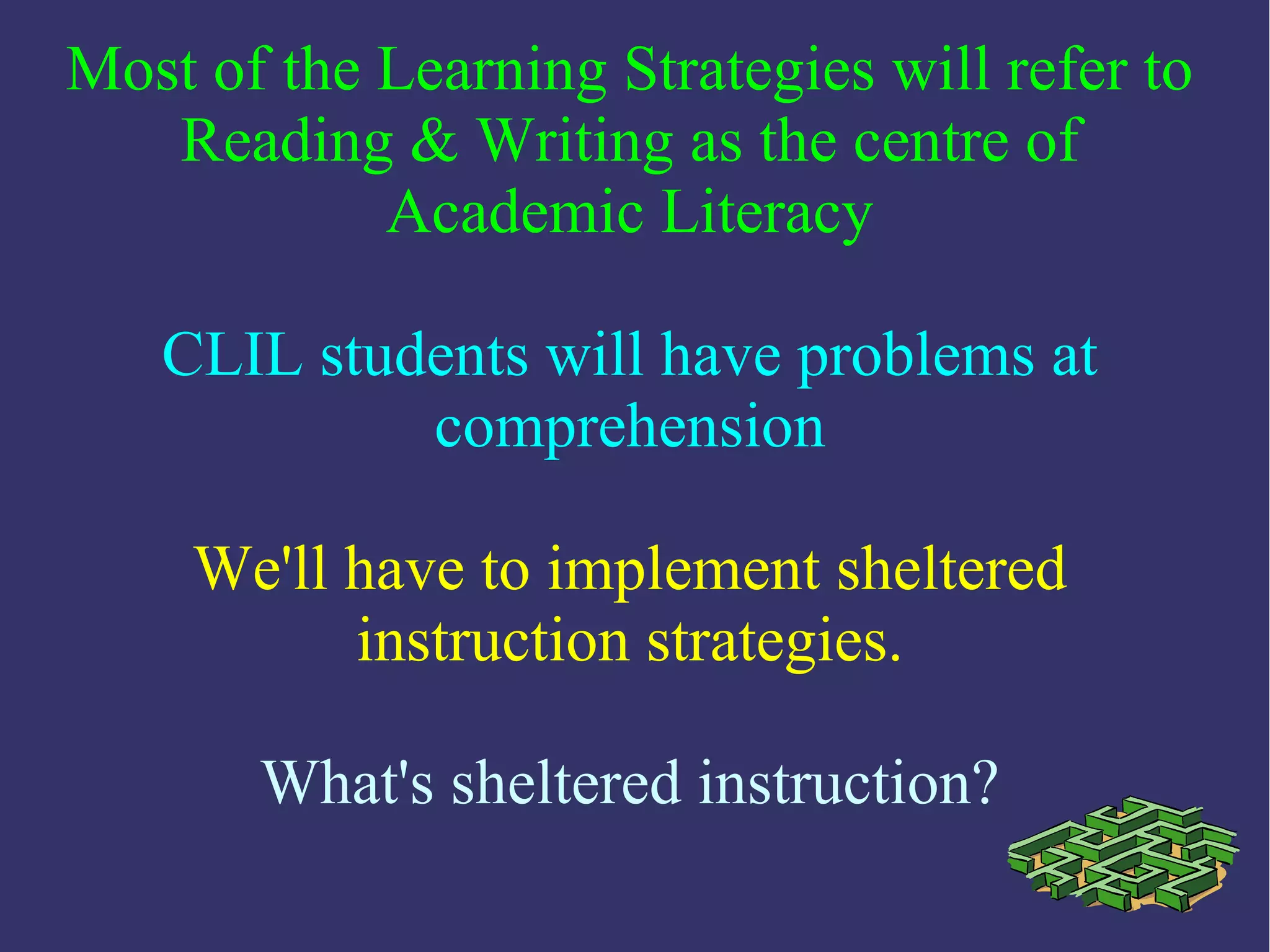 Most of the Learning Strategies will refer to
Reading & Writing as the centre of
Academic Literacy
CLIL students will have problems at
comprehension
We'll have to implement sheltered
instruction strategies.
What's sheltered instruction?
 