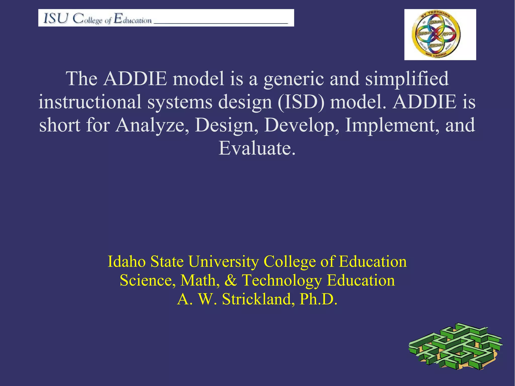 The ADDIE model is a generic and simplified
instructional systems design (ISD) model. ADDIE is
short for Analyze, Design, Develop, Implement, and
Evaluate.
Idaho State University College of Education
Science, Math, & Technology Education
A. W. Strickland, Ph.D.
 