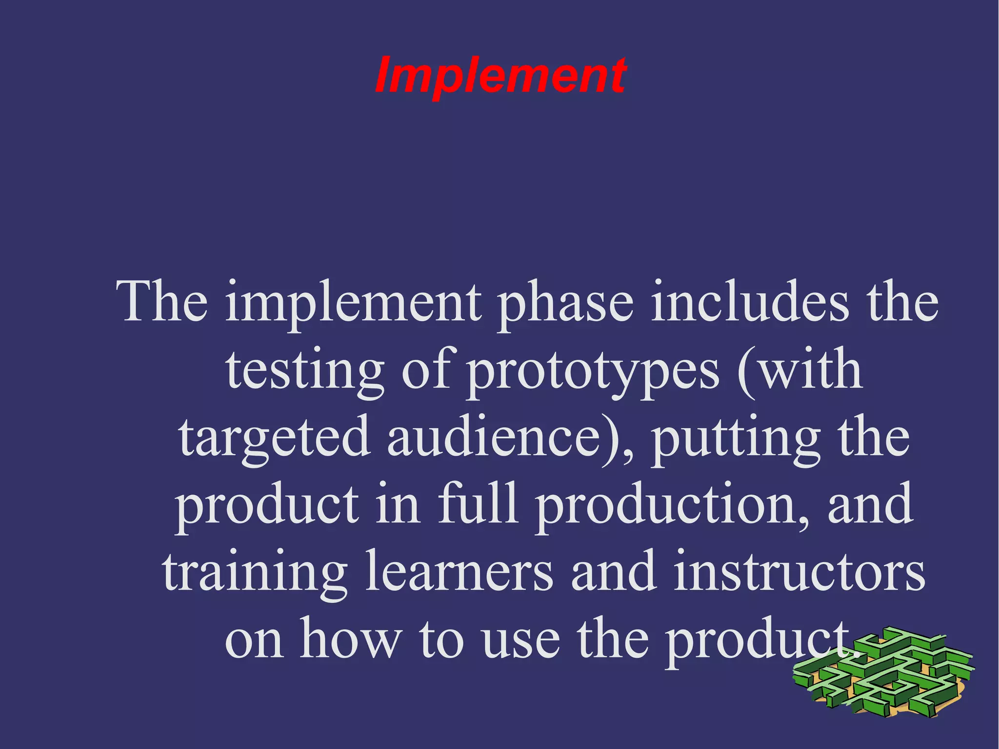 Implement
The implement phase includes the
testing of prototypes (with
targeted audience), putting the
product in full production, and
training learners and instructors
on how to use the product.
 