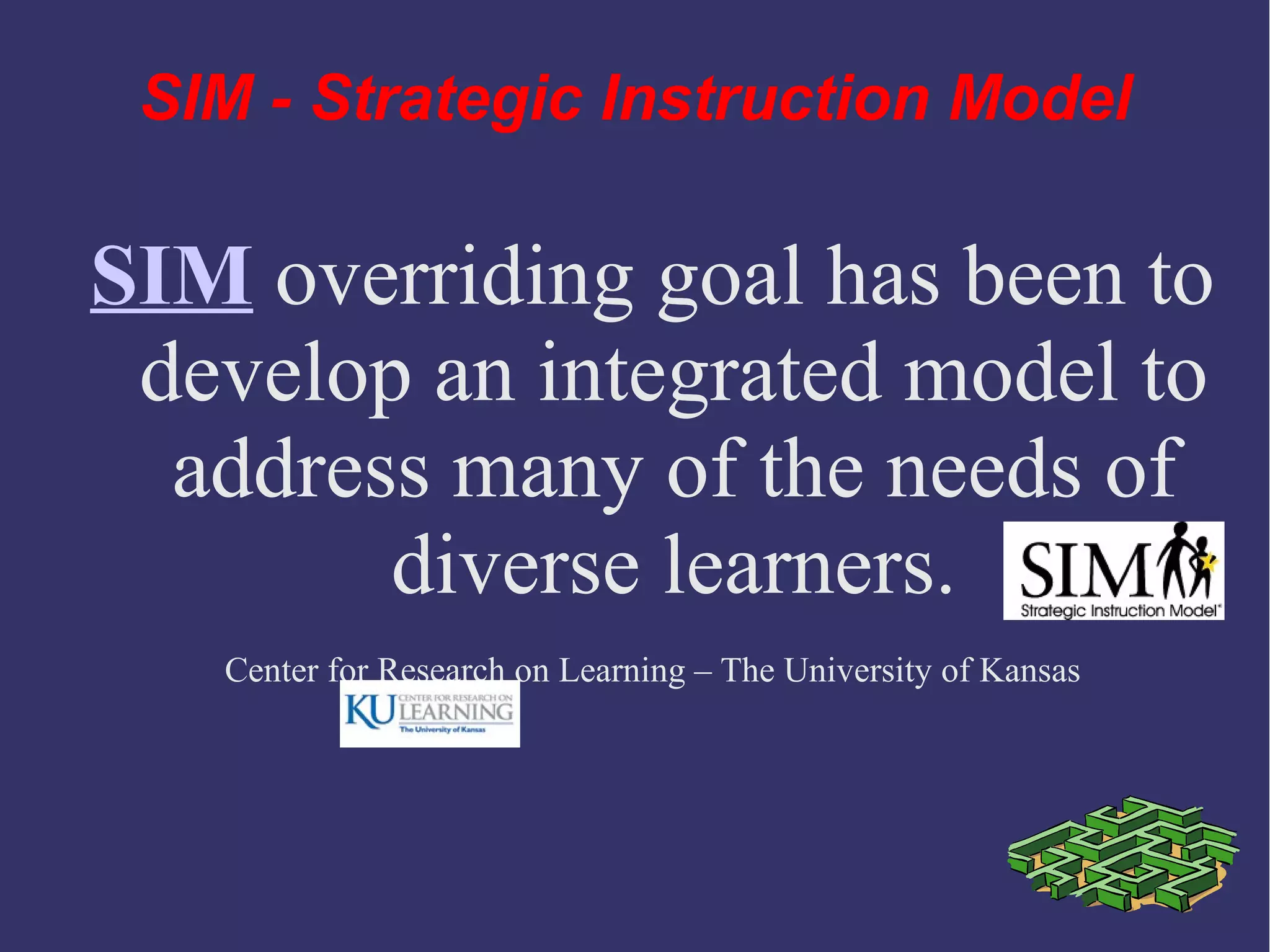 SIM overriding goal has been to
develop an integrated model to
address many of the needs of
diverse learners.
Center for Research on Learning – The University of Kansas
SIM - Strategic Instruction Model
 