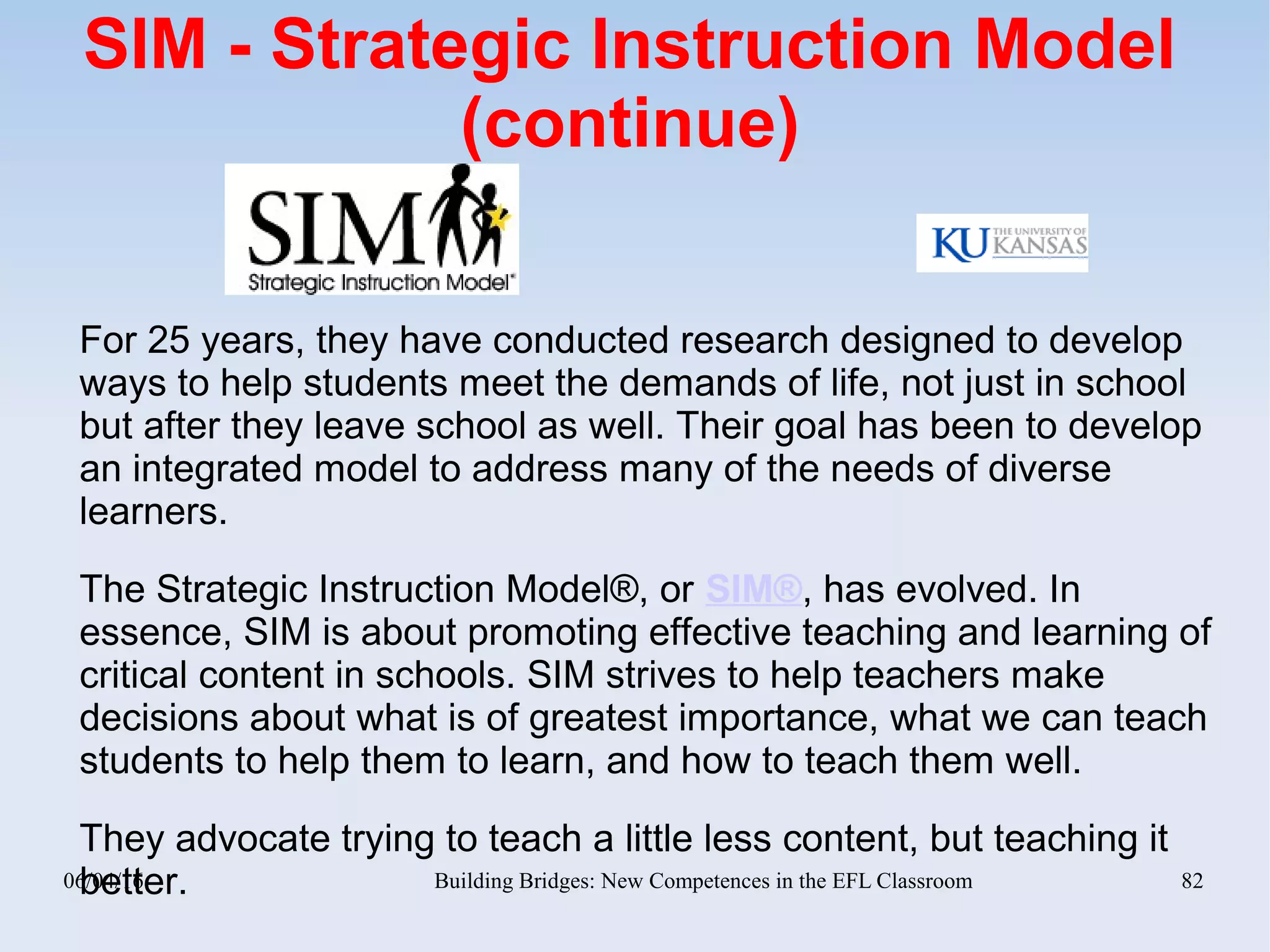06/04/16 Building Bridges: New Competences in the EFL Classroom 82
SIM - Strategic Instruction Model
(continue)
For 25 years, they have conducted research designed to develop
ways to help students meet the demands of life, not just in school
but after they leave school as well. Their goal has been to develop
an integrated model to address many of the needs of diverse
learners.
The Strategic Instruction Model®, or SIM®, has evolved. In
essence, SIM is about promoting effective teaching and learning of
critical content in schools. SIM strives to help teachers make
decisions about what is of greatest importance, what we can teach
students to help them to learn, and how to teach them well.
They advocate trying to teach a little less content, but teaching it
better.
 