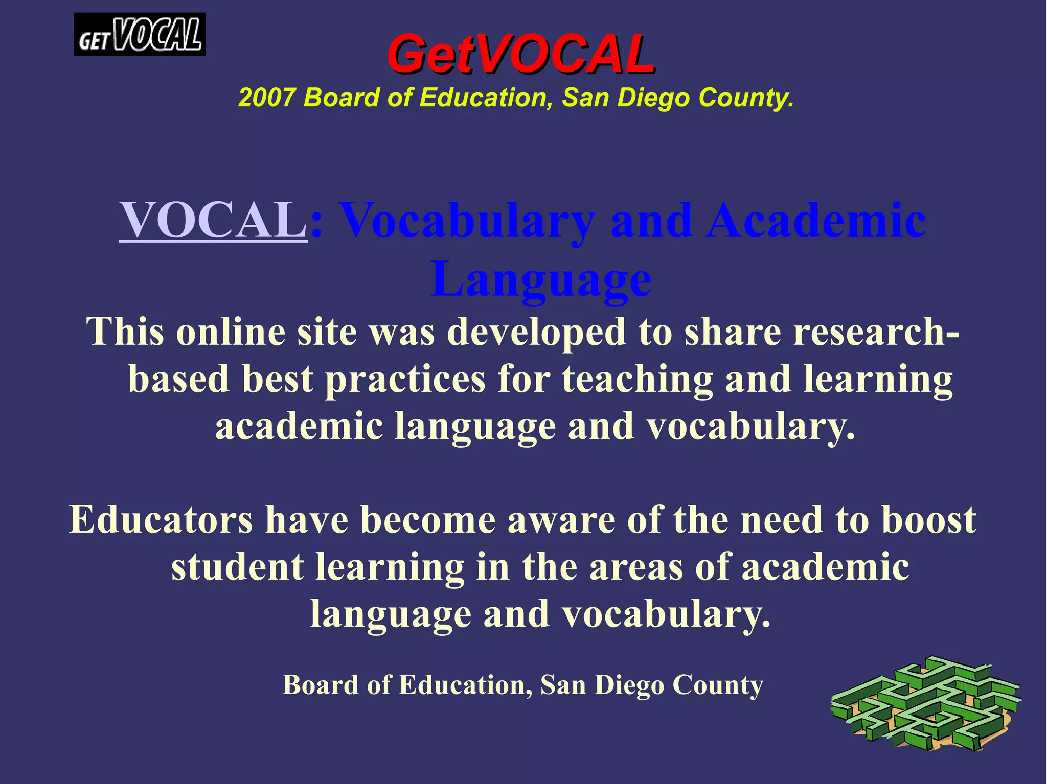 VOCAL: Vocabulary and Academic
Language
This online site was developed to share research-
based best practices for teaching and learning
academic language and vocabulary.
Educators have become aware of the need to boost
student learning in the areas of academic
language and vocabulary.
Board of Education, San Diego County
GetVOCALGetVOCAL
2007 Board of Education, San Diego County.
 