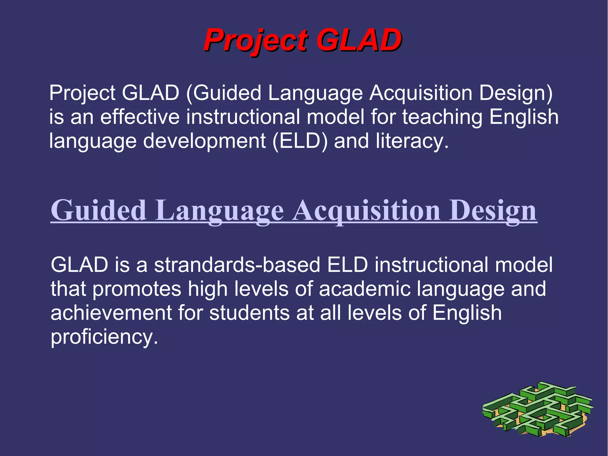 Project GLADProject GLAD
Guided Language Acquisition Design
Project GLAD (Guided Language Acquisition Design)
is an effective instructional model for teaching English
language development (ELD) and literacy.
GLAD is a strandards-based ELD instructional model
that promotes high levels of academic language and
achievement for students at all levels of English
proficiency.
 