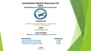 UNIVERSIDAD ABIERTA PARA ADULTOS
UAPA
DEPARTAMENTO DE CIENCIAS DE LA EDUCACIÓN
ASIGNATURA:
TECNOLOGÍAS DE LA INFORMACIÓN Y COMUNICACIÓN
APLICADAS A LA EDUCACIÓN
TEMA:
EL INSTRUCTIVO
FACILITADORA:
MÁXIMAALTAGRACIA RODRIGUEZ PAULINO
PARTICIPANTES: MATRÍCULAS:
JOSE IGNACIO BAUTISTA FLORES 17-2592
URFELINA ZARZUELA CONTRERAS 17-2594
ANTONIA DE LOS SANTOS LUCIANO 17-2598
FECHA
FEBRERO, 2017
 