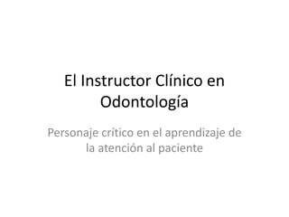 El Instructor Clínico en
Odontología
Personaje crítico en el aprendizaje de
la atención al paciente
 