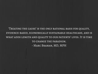 ‘Treating the cause’ is the only rational basis for quality,
evidence-based, economically sustainable healthcare, and is
what adds length and quality to our patients’ lives. It is time
to change the paradigm.
- Marc Braman, MD, MPH
 