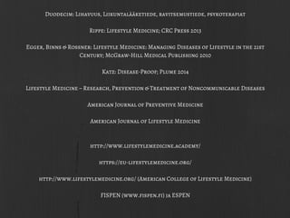 Duodecim: Lihavuus, Liikuntalääketiede, ravitsemustiede, psykoterapiat
Rippe: Lifestyle Medicine; CRC Press 2013
Egger, Binns & Rossner: Lifestyle Medicine: Managing Diseases of Lifestyle in the 21st
Century; McGraw-Hill Medical Publishing 2010
Katz: Disease-Proof; Plume 2014
Lifestyle Medicine – Research, Prevention & Treatment of Noncommunicable Diseases
American Journal of Preventive Medicine
American Journal of Lifestyle Medicine
http://www.lifestylemedicine.academy/
https://eu-lifestylemedicine.org/
http://www.lifestylemedicine.org/ (American College of Lifestyle Medicine)
FISPEN (www.fispen.fi) ja ESPEN
 