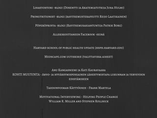 Lihastohtori -blogi (Dosentti ja Akatemiatutkija Juha Hulmi)
Pronutritionist -blogi (ravitsemusterapeutti Reijo Laatikainen)
Pöperöproffa -blogi (Ravitsemusasiantuntija Patrik Borg)
Allekirjoittaneen Facebook -seinä
Harvard school of public health update (hsph.harvard.edu)
Medscape.com uutiskirje (valittavissa aiheet)
Anu Kangasniemi ja Kati Kauravaara
KOHTI MUUTOSTA - Arvo- ja hyväksymispohjainen lähestymistapa liikunnan ja terveyden
edistämiseen
Tahdonvoiman Käyttöohje - Frank Martela
Motivational Interviewing - Helping People Change
William R. Miller and Stephen Rollnick
 