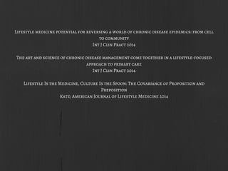 Lifestyle medicine potential for reversing a world of chronic disease epidemics: from cell
to community
Int J Clin Pract 2014
The art and science of chronic disease management come together in a lifestyle-focused
approach to primary care
Int J Clin Pract 2014
Lifestyle Is the Medicine, Culture Is the Spoon: The Covariance of Proposition and
Preposition
Katz; American Journal of Lifestyle Medicine 2014
 