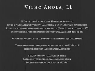 Lääketieteen Lisensiaatti, Helsingin Yliopisto
Jatko-opintoja JFK University, California, USA (filosofia ja psykologia)
Kliinisen hypnoterapian 1-vuotinen koulutus (Tieteellinen Hypnoosi RY)
Psykofyysisen Psykoterapian perusteet (ARCADA 2012-2013 30 op)
Kymmenet koulutukset ja kongressit kotimaassa ja ulkomailla
Yksityisopetusta ja ohjausta kahdelta erikoislääkäriltä
(endokrinologia ja seksuaalilääketiede)
SEXPO-säätiön hallituksen jäsen
Lääkäriliiton professiovaliokunnan jäsen
Suomen fitnessmaajoukkueen lääkäri
Vilho Ahola, LL
 