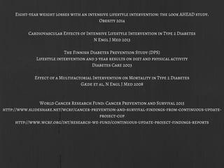 Eight-year weight losses with an intensive lifestyle intervention: the look AHEAD study.
Obesity 2014
Cardiovascular Effects of Intensive Lifestyle Intervention in Type 2 Diabetes
N Engl J Med 2013
The Finnish Diabetes Prevention Study (DPS)
Lifestyle intervention and 3-year results on diet and physical activity
Diabetes Care 2003
Effect of a Multifactorial Intervention on Mortality in Type 2 Diabetes
Gæde et al, N Engl J Med 2008
World Cancer Research Fund: Cancer Prevention and Survival 2015
http://www.slideshare.net/wcrf/cancer-prevention-and-survival-findings-from-continuous-update-
project-cup
http://www.wcrf.org/int/research-we-fund/continuous-update-project-findings-reports
 