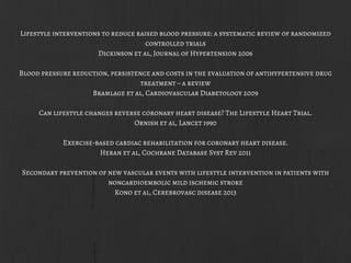 Lifestyle interventions to reduce raised blood pressure: a systematic review of randomized
controlled trials
Dickinson et al, Journal of Hypertension 2006
Blood pressure reduction, persistence and costs in the evaluation of antihypertensive drug
treatment – a review
Bramlage et al, Cardiovascular Diabetology 2009
Can lifestyle changes reverse coronary heart disease? The Lifestyle Heart Trial.
Ornish et al, Lancet 1990
Exercise-based cardiac rehabilitation for coronary heart disease.
Heran et al, Cochrane Database Syst Rev 2011
Secondary prevention of new vascular events with lifestyle intervention in patients with
noncardioembolic mild ischemic stroke
Kono et al, Cerebrovasc disease 2013
 