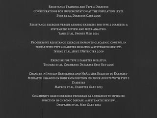 Resistance Training and Type 2 Diabetes
Considerations for implementation at the population level
Eves et al, Diabetes Care 2006
Resistance exercise versus aerobic exercise for type 2 diabetes: a
systematic review and meta-analysis.
Yang et al, Sports Med 2014
Progressive resistance exercise improves glycaemic control in
people with type 2 diabetes mellitus: a systematic review.
Irvine et al, Aust J Physioter 2009
Exercise for type 2 diabetes mellitus.
Thomas et al, Cochrane Database Syst Rev 2006
Changes in Insulin Resistance and HbA1c Are Related to Exercise-
Mediated Changes in Body Composition in Older Adults With Type 2
Diabetes
Mavros et al, Diabetes Care 2013
Community-based exercise programs as a strategy to optimize
function in chronic disease: a systematic review.
Desveaux et al, Med Care 2014
 