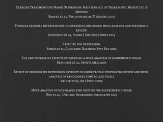 Exercise Treatment for Major Depression: Maintenance of Therapeutic Benefit at 10
Months
Babyak et al, Psychosomatic Medicine 2000
Physical exercise intervention in depressive disorders: meta-analysis and systematic
review.
Josefsson et al, Scand J Med Sci Sports 2014
Exercise for depression.
Rimer et al, Cochrane Database Syst Rev 2012
The antidepressive effects of exercise: a meta-analysis of randomized trials.
Rethorst et al, Sports Med 2009
Effect of exercise on depression severity in older people: systematic review and meta-
analysis of randomised controlled trials
Bridle et al, Br J Psych 2012
Meta-analysis of modifiable risk factors for Alzheimer's disease
Wei et al, J Neurol Neurosurg Psychiatry 2015
 