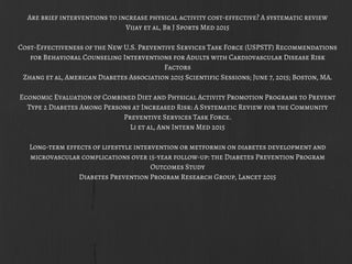 Are brief interventions to increase physical activity cost-effective? A systematic review
Vijay et al, Br J Sports Med 2015
Cost-Effectiveness of the New U.S. Preventive Services Task Force (USPSTF) Recommendations
for Behavioral Counseling Interventions for Adults with Cardiovascular Disease Risk
Factors
Zhang et al, American Diabetes Association 2015 Scientific Sessions; June 7, 2015; Boston, MA.
Economic Evaluation of Combined Diet and Physical Activity Promotion Programs to Prevent
Type 2 Diabetes Among Persons at Increased Risk: A Systematic Review for the Community
Preventive Services Task Force.
Li et al, Ann Intern Med 2015
Long-term effects of lifestyle intervention or metformin on diabetes development and
microvascular complications over 15-year follow-up: the Diabetes Prevention Program
Outcomes Study
Diabetes Prevention Program Research Group, Lancet 2015
 