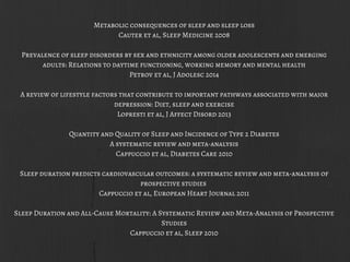 Metabolic consequences of sleep and sleep loss
Cauter et al, Sleep Medicine 2008
Prevalence of sleep disorders by sex and ethnicity among older adolescents and emerging
adults: Relations to daytime functioning, working memory and mental health
Petrov et al, J Adolesc 2014
A review of lifestyle factors that contribute to important pathways associated with major
depression: Diet, sleep and exercise
Lopresti et al, J Affect Disord 2013
Quantity and Quality of Sleep and Incidence of Type 2 Diabetes
A systematic review and meta-analysis
Cappuccio et al, Diabetes Care 2010
Sleep duration predicts cardiovascular outcomes: a systematic review and meta-analysis of
prospective studies
Cappuccio et al, European Heart Journal 2011
Sleep Duration and All-Cause Mortality: A Systematic Review and Meta-Analysis of Prospective
Studies
Cappuccio et al, Sleep 2010
 