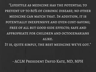 "Lifestyle as medicine has the potential to
prevent up to 80% of chronic disease; no other
medicine can match that. In addition, it is
potentially inexpensive and even cost-saving;
free of all but good side effects; safe and
appropriate for children and octogenarians
alike.
It is, quite simply, the best medicine we've got."
- ACLM President David Katz, MD, MPH
 