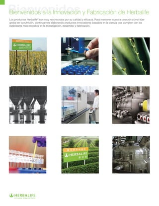 BienvenidosBienvenidos a la Innovación y Fabricación de Herbalife
Los productos Herbalife®
son muy reconocidos por su calidad y eficacia. Para mantener nuestra posición como líder
global en la nutrición, continuamos elaborando productos innovadores basados en la ciencia que cumplen con los
estándares más elevados en la investigación, desarrollo y fabricación.
 