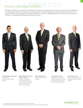 LIDERAZGONuestro liderazgo científico
Herbalife es guiado por un equipo de consultores reconocidos mundialmente en la nutrición y ciencia, quienes participan
en programas de desarrollo y prueba de nuestros productos. También aseguran que los productos nuevos sean de la
más alta calidad y que contengan los mejores ingredientes. Además, Herbalife patrocina la investigación innovadora de
nutrición en universidades principales alrededor del mundo.
Luigi Gratton, M.D., M.P.H.
Vicepresidente
Educación Sobre Nutrición
Herbalife
David Heber, M.D., Ph.D.,
F.A.C.P., F.A.C.N.
Presidente del Instituto de
Nutrición de Herbalife y del
Consejo Consultor de Nutrición
Director del Centro para la
Nutrición Humana, UCLA*
Steve Henig, Ph.D.
Director Científico en Jefe
Herbalife
Louis Ignarro, Ph.D.
Galardonado con el Nobel†
de
Medicina. Integrante del Instituto
de Nutrición de Herbalife y del
Consejo Consultor de Nutrición
John Heiss, Ph.D.
Deporte y Condición Física para
Mercadeo Global del Producto
Herbalife
* La Universidad de California no endosa productos ni servicios específicos.
†
La Fundación Nobel no está afiliada a Herbalife y no examina, aprueba ni endosa los productos Herbalife®
. 
 