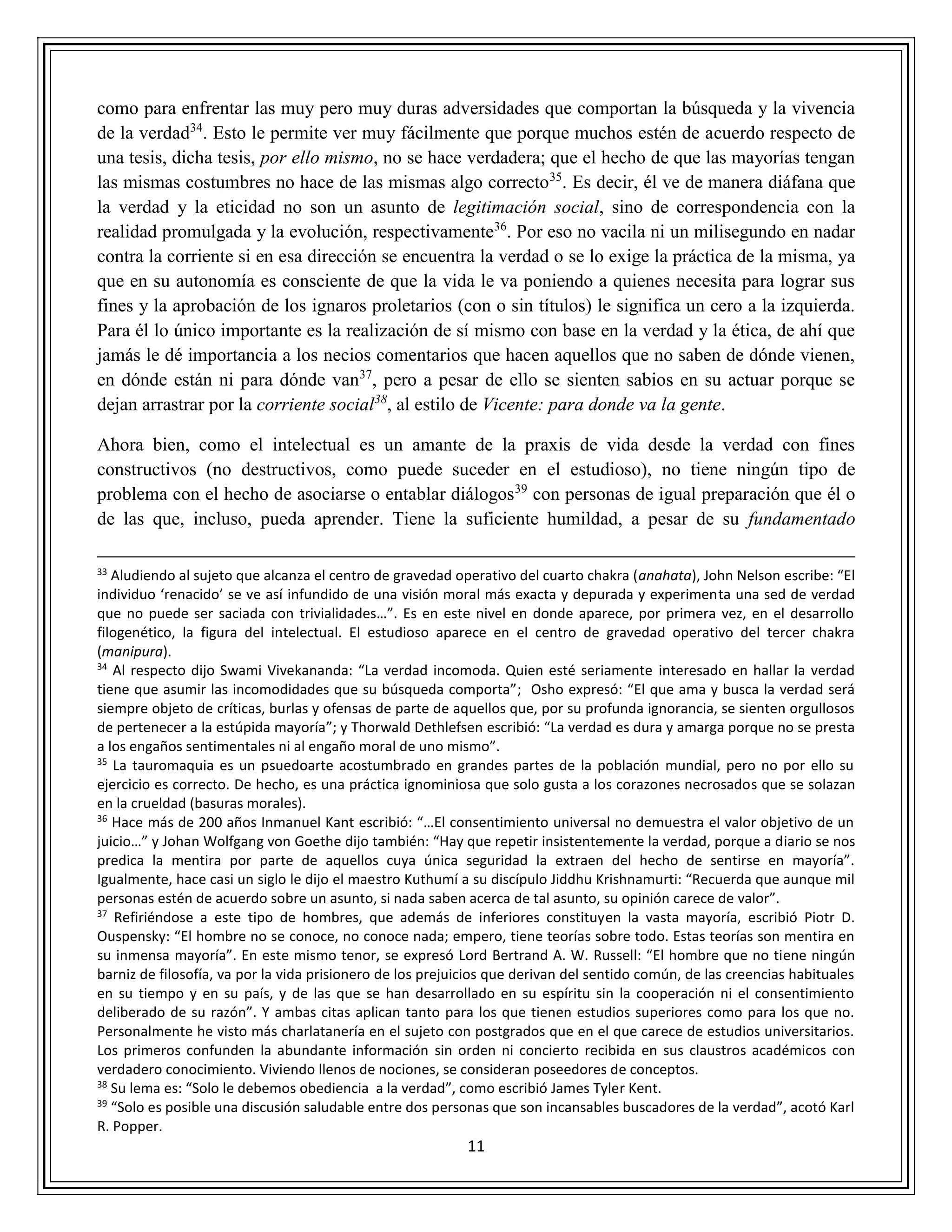 11
como para enfrentar las muy pero muy duras adversidades que comportan la búsqueda y la vivencia
de la verdad34
. Esto le permite ver muy fácilmente que porque muchos estén de acuerdo respecto de
una tesis, dicha tesis, por ello mismo, no se hace verdadera; que el hecho de que las mayorías tengan
las mismas costumbres no hace de las mismas algo correcto35
. Es decir, él ve de manera diáfana que
la verdad y la eticidad no son un asunto de legitimación social, sino de correspondencia con la
realidad promulgada y la evolución, respectivamente36
. Por eso no vacila ni un milisegundo en nadar
contra la corriente si en esa dirección se encuentra la verdad o se lo exige la práctica de la misma, ya
que en su autonomía es consciente de que la vida le va poniendo a quienes necesita para lograr sus
fines y la aprobación de los ignaros proletarios (con o sin títulos) le significa un cero a la izquierda.
Para él lo único importante es la realización de sí mismo con base en la verdad y la ética, de ahí que
jamás le dé importancia a los necios comentarios que hacen aquellos que no saben de dónde vienen,
en dónde están ni para dónde van37
, pero a pesar de ello se sienten sabios en su actuar porque se
dejan arrastrar por la corriente social38
, al estilo de Vicente: para donde va la gente.
Ahora bien, como el intelectual es un amante de la praxis de vida desde la verdad con fines
constructivos (no destructivos, como puede suceder en el estudioso), no tiene ningún tipo de
problema con el hecho de asociarse o entablar diálogos39
con personas de igual preparación que él o
de las que, incluso, pueda aprender. Tiene la suficiente humildad, a pesar de su fundamentado
33
Aludiendo al sujeto que alcanza el centro de gravedad operativo del cuarto chakra (anahata), John Nelson escribe: “El
individuo ‘renacido’ se ve así infundido de una visión moral más exacta y depurada y experimenta una sed de verdad
que no puede ser saciada con trivialidades…”. Es en este nivel en donde aparece, por primera vez, en el desarrollo
filogenético, la figura del intelectual. El estudioso aparece en el centro de gravedad operativo del tercer chakra
(manipura).
34
Al respecto dijo Swami Vivekananda: “La verdad incomoda. Quien esté seriamente interesado en hallar la verdad
tiene que asumir las incomodidades que su búsqueda comporta”; Osho expresó: “El que ama y busca la verdad será
siempre objeto de críticas, burlas y ofensas de parte de aquellos que, por su profunda ignorancia, se sienten orgullosos
de pertenecer a la estúpida mayoría”; y Thorwald Dethlefsen escribió: “La verdad es dura y amarga porque no se presta
a los engaños sentimentales ni al engaño moral de uno mismo”.
35
La tauromaquia es un psuedoarte acostumbrado en grandes partes de la población mundial, pero no por ello su
ejercicio es correcto. De hecho, es una práctica ignominiosa que solo gusta a los corazones necrosados que se solazan
en la crueldad (basuras morales).
36
Hace más de 200 años Inmanuel Kant escribió: “…El consentimiento universal no demuestra el valor objetivo de un
juicio…” y Johan Wolfgang von Goethe dijo también: “Hay que repetir insistentemente la verdad, porque a diario se nos
predica la mentira por parte de aquellos cuya única seguridad la extraen del hecho de sentirse en mayoría”.
Igualmente, hace casi un siglo le dijo el maestro Kuthumí a su discípulo Jiddhu Krishnamurti: “Recuerda que aunque mil
personas estén de acuerdo sobre un asunto, si nada saben acerca de tal asunto, su opinión carece de valor”.
37
Refiriéndose a este tipo de hombres, que además de inferiores constituyen la vasta mayoría, escribió Piotr D.
Ouspensky: “El hombre no se conoce, no conoce nada; empero, tiene teorías sobre todo. Estas teorías son mentira en
su inmensa mayoría”. En este mismo tenor, se expresó Lord Bertrand A. W. Russell: “El hombre que no tiene ningún
barniz de filosofía, va por la vida prisionero de los prejuicios que derivan del sentido común, de las creencias habituales
en su tiempo y en su país, y de las que se han desarrollado en su espíritu sin la cooperación ni el consentimiento
deliberado de su razón”. Y ambas citas aplican tanto para los que tienen estudios superiores como para los que no.
Personalmente he visto más charlatanería en el sujeto con postgrados que en el que carece de estudios universitarios.
Los primeros confunden la abundante información sin orden ni concierto recibida en sus claustros académicos con
verdadero conocimiento. Viviendo llenos de nociones, se consideran poseedores de conceptos.
38
Su lema es: “Solo le debemos obediencia a la verdad”, como escribió James Tyler Kent.
39
“Solo es posible una discusión saludable entre dos personas que son incansables buscadores de la verdad”, acotó Karl
R. Popper.
 