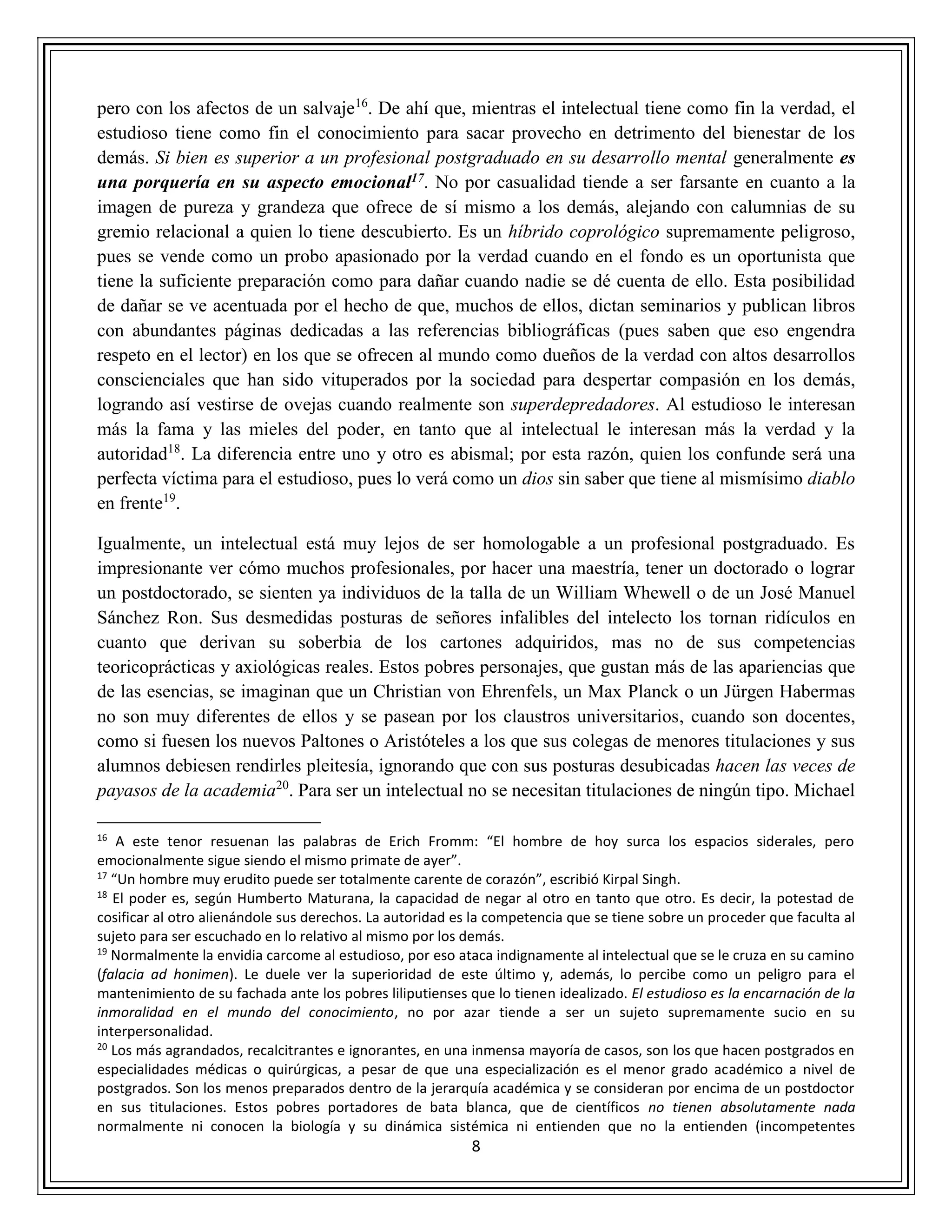 8
pero con los afectos de un salvaje16
. De ahí que, mientras el intelectual tiene como fin la verdad, el
estudioso tiene como fin el conocimiento para sacar provecho en detrimento del bienestar de los
demás. Si bien es superior a un profesional postgraduado en su desarrollo mental generalmente es
una porquería en su aspecto emocional17. No por casualidad tiende a ser farsante en cuanto a la
imagen de pureza y grandeza que ofrece de sí mismo a los demás, alejando con calumnias de su
gremio relacional a quien lo tiene descubierto. Es un híbrido coprológico supremamente peligroso,
pues se vende como un probo apasionado por la verdad cuando en el fondo es un oportunista que
tiene la suficiente preparación como para dañar cuando nadie se dé cuenta de ello. Esta posibilidad
de dañar se ve acentuada por el hecho de que, muchos de ellos, dictan seminarios y publican libros
con abundantes páginas dedicadas a las referencias bibliográficas (pues saben que eso engendra
respeto en el lector) en los que se ofrecen al mundo como dueños de la verdad con altos desarrollos
conscienciales que han sido vituperados por la sociedad para despertar compasión en los demás,
logrando así vestirse de ovejas cuando realmente son superdepredadores. Al estudioso le interesan
más la fama y las mieles del poder, en tanto que al intelectual le interesan más la verdad y la
autoridad18
. La diferencia entre uno y otro es abismal; por esta razón, quien los confunde será una
perfecta víctima para el estudioso, pues lo verá como un dios sin saber que tiene al mismísimo diablo
en frente19
.
Igualmente, un intelectual está muy lejos de ser homologable a un profesional postgraduado. Es
impresionante ver cómo muchos profesionales, por hacer una maestría, tener un doctorado o lograr
un postdoctorado, se sienten ya individuos de la talla de un William Whewell o de un José Manuel
Sánchez Ron. Sus desmedidas posturas de señores infalibles del intelecto los tornan ridículos en
cuanto que derivan su soberbia de los cartones adquiridos, mas no de sus competencias
teoricoprácticas y axiológicas reales. Estos pobres personajes, que gustan más de las apariencias que
de las esencias, se imaginan que un Christian von Ehrenfels, un Max Planck o un Jürgen Habermas
no son muy diferentes de ellos y se pasean por los claustros universitarios, cuando son docentes,
como si fuesen los nuevos Paltones o Aristóteles a los que sus colegas de menores titulaciones y sus
alumnos debiesen rendirles pleitesía, ignorando que con sus posturas desubicadas hacen las veces de
payasos de la academia20
. Para ser un intelectual no se necesitan titulaciones de ningún tipo. Michael
16
A este tenor resuenan las palabras de Erich Fromm: “El hombre de hoy surca los espacios siderales, pero
emocionalmente sigue siendo el mismo primate de ayer”.
17
“Un hombre muy erudito puede ser totalmente carente de corazón”, escribió Kirpal Singh.
18
El poder es, según Humberto Maturana, la capacidad de negar al otro en tanto que otro. Es decir, la potestad de
cosificar al otro alienándole sus derechos. La autoridad es la competencia que se tiene sobre un proceder que faculta al
sujeto para ser escuchado en lo relativo al mismo por los demás.
19
Normalmente la envidia carcome al estudioso, por eso ataca indignamente al intelectual que se le cruza en su camino
(falacia ad honimen). Le duele ver la superioridad de este último y, además, lo percibe como un peligro para el
mantenimiento de su fachada ante los pobres liliputienses que lo tienen idealizado. El estudioso es la encarnación de la
inmoralidad en el mundo del conocimiento, no por azar tiende a ser un sujeto supremamente sucio en su
interpersonalidad.
20
Los más agrandados, recalcitrantes e ignorantes, en una inmensa mayoría de casos, son los que hacen postgrados en
especialidades médicas o quirúrgicas, a pesar de que una especialización es el menor grado académico a nivel de
postgrados. Son los menos preparados dentro de la jerarquía académica y se consideran por encima de un postdoctor
en sus titulaciones. Estos pobres portadores de bata blanca, que de científicos no tienen absolutamente nada
normalmente ni conocen la biología y su dinámica sistémica ni entienden que no la entienden (incompetentes
 