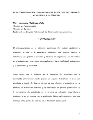 EL INTERAPRENDIZAJE COMO ELEMENTO SUSTATIVO DEL TRABAJO 
1 
ACADEMICO A DISTANCIA. 
Por: Inocencio Meléndez Julio. 
Magíster en Administración 
Magíster en Derecho 
Doctorando en Derecho Patrimonial: La Contratación Contemporánea. 
1.-INTRODUCCIÓN 
El interaprendizaje es el elemento sustantivo del trabajo académico a 
distancia, ya que es la experiencia pedagógica que permite superar el 
aislamiento que genera la distancia y favorece el surgimiento de los valores 
en el estudiantes, tales como autorrealización, logro intelectual, autoestima, 
y la pertinencia y seguridad. 
Como quiera que la distancia en la formación del estudiante con el 
estamento universitario puede generar en algunos deficiencias, y estas son 
atendidas a través de diversas formas de que dispone el estudiante en su 
entorno, la motivación aumenta y se constituye en garante permanente de 
la permanencia del estudiante en el sistema de educación universitaria a 
distancia, y no se culmina con la graduación formal del estudiante, sino que 
continua como parte del sistema en la formación postgradual. 
 