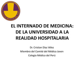 EL INTERNADO DE MEDICINA:
  DE LA UNIVERSIDAD A LA
  REALIDAD HOSPITALARIA
         Dr. Cristian Díaz Vélez
   Miembro del Comité del Médico Joven
        Colegio Médico del Perú
 