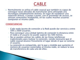CABLENormalmente se utiliza el cable coaxial que también es capaz de conseguir tasas elevadas de transmisión pero utilizando una tecnología completamente distinta. En lugar de establecer una conexión directa, o punto a punto, con el proveedor de acceso, se utilizan conexiones multipunto, en las cuales muchos usuarios comparten el mismo cable. CONSECUENCIASCada nodo (punto de conexión a la Red) puede dar servicio a entre 500 y 2000 usuarios. Para conseguir una calidad óptima de conexión la distancia entre el nodo y el usuario no puede superar los 500 metros. No se pueden utilizar los cables de las líneas telefónicas tradicionales para realizar la conexión, siendo necesario que el cable coaxial alcance físicamente el lugar desde el que se conecta el usuario. La conexión es compartida, por lo que a medida que aumenta el número de usuarios conectados al mismo nodo, se reduce la tasa de transferencia de cada uno de ellos.