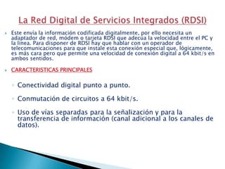 Este envía la información codificada digitalmente, por ello necesita un adaptador de red, módem o tarjeta RDSI que adecúa la velocidad entre el PC y la línea. Para disponer de RDSI hay que hablar con un operador de telecomunicaciones para que instale esta conexión especial que, lógicamente, es más cara pero que permite una velocidad de conexión digital a 64 kbit/s en ambos sentidos.CARACTERISTICAS PRINCIPALESConectividad digital punto a punto.Conmutación de circuitos a 64 kbit/s.Uso de vías separadas para la señalización y para la transferencia de información (canal adicional a los canales de datos).La Red Digital de Servicios Integrados (RDSI) 