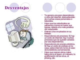Desventajas Te genera una gran dependencia o vicio del internet, descuidandote de muchas cosas personales o laborales. Hace que los estudiantes se esfuercen menos en hacer sus tareas, debido a la mala práctica del copy/paste. Distrae a los empleados en su trabajo. Dependencia de procesos. Si hay un corte de internet, hay muchos procesos que se quedan varados por esa dependencia. Dependencia de energía eléctrica. Si hay un corte de energía en la casa, adios internet (no es el caso de la telefonía convencional). Hace que nazcan otros males tales como el spam, el malware, la proliferación de los virus, el phising, etc. 