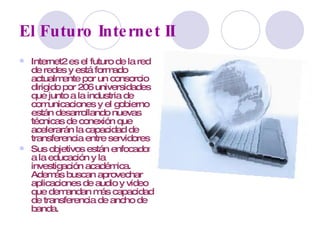 El Futuro Internet II Internet2 es el futuro de la red de redes y está formado actualmente por un consorcio dirigido por 206 universidades que junto a la industria de comunicaciones y el gobierno están desarrollando nuevas técnicas de conexión que acelerarán la capacidad de transferencia entre servidores. Sus objetivos están enfocados a la educación y la investigación académica. Además buscan aprovechar aplicaciones de audio y video que demandan más capacidad de transferencia de ancho de banda. 