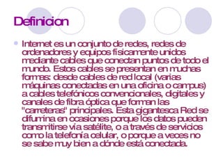 Definicion Internet es un conjunto de redes, redes de ordenadores y equipos físicamente unidos mediante cables que conectan puntos de todo el mundo. Estos cables se presentan en muchas formas: desde cables de red local (varias máquinas conectadas en una oficina o campus) a cables telefónicos convencionales, digitales y canales de fibra óptica que forman las "carreteras" principales. Esta gigantesca Red se difumina en ocasiones porque los datos pueden transmitirse vía satélite, o a través de servicios como la telefonía celular, o porque a veces no se sabe muy bien a dónde está conectada. 