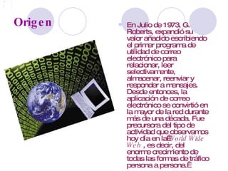 Origen En Julio de 1973, G. Roberts, expandió su valor añadido escribiendo el primer programa de utilidad de correo electrónico para relacionar, leer selectivamente, almacenar, reenviar y responder a mensajes. Desde entonces, la aplicación de correo electrónico se convirtió en la mayor de la red durante más de una década. Fue precursora del tipo de actividad que observamos hoy día en la  World Wide Web  , es decir, del enorme crecimiento de todas las formas de tráfico persona a persona.    