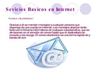 Sevicios Basicos en Internet Correo electrónico :  Gracias a él se mandan mensajes a cualquier persona que disponga de una cuenta en Internet. Los mensajes abarcan tanto texto como ficheros informáticos de cualquier característica, que se almacenan en el servidor de correo hasta que el destinatario se conecta y los recoge. El correo electrónico es una forma rápida de y barata de comunicarse con todo el mundo.  