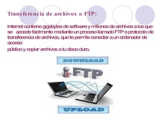 Transferencia de archivos o FTP :  Internet contiene gigabytes de software y millones de archivos a los que se  accede fácilmente mediante un proceso llamado FTP o protocolo de transferencia de archivos, que te permite conectar a un ordenador de acceso público y copiar archivos a tu disco duro.   