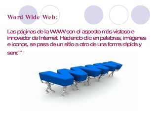 Word Wide Web: Las páginas de la WWW son el aspecto más vistoso e innovador de Internet. Haciendo clic en palabras, imágenes e iconos, se pasa de un sitio a otro de una forma rápida y sencilla.   