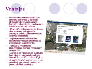 Ventajas Permanencia en contacto con amigos, parientes y colegas alrededor del mundo, a una fracción del coste de una llamada telefónica o correo aéreo.   Discusión sobre cualquier tema, desde la arqueología a la zoología, con la gente en varios idiomas diferentes. Exploración en millares de bibliotecas y bases de datos de información globalmente. Acceso a millares de documentos, diarios, reservas y programas. Servicio de Noticias de cualquier tipo, desde noticias deportivas hasta información metereológica. Juegos en vivo y en  tiempo real ; permite jugar con docenas de personas de inmediato. 