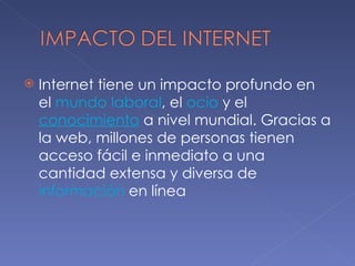 Internet tiene un impacto profundo en el  mundo laboral , el  ocio  y el conocimiento  a nivel mundial. Gracias a la web, millones de personas tienen acceso fácil e inmediato a una cantidad extensa y diversa de información  en línea 