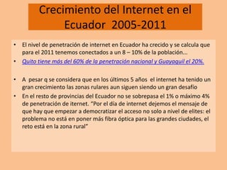 Crecimiento del Internet en el Ecuador  2005-2011  El nivel de penetración de internet en Ecuador ha crecido y se calcula que para el 2011 tenemos conectados a un 8 – 10% de la población... Quito tiene más del 60% de la penetración nacional y Guayaquil el 20%. A  pesar q se considera que en los últimos 5 años  el internet ha tenido un gran crecimiento las zonas rulares aun siguen siendo un gran desafío  En el resto de provincias del Ecuador no se sobrepasa el 1% o máximo 4% de penetración de iternet. “Por el día de internet dejemos el mensaje de que hay que empezar a democratizar el acceso no solo a nivel de elites: el problema no está en poner más fibra óptica para las grandes ciudades, el reto está en la zona rural” 