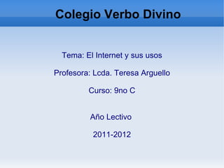 Colegio Verbo Divino  Tema: El Internet y sus usos Profesora: Lcda. Teresa Arguello Curso: 9no C Año Lectivo  2011-2012 