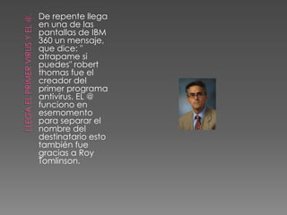 De repente llega
en una de las
pantallas de IBM
360 un mensaje,
que dice: "
atrapame si
puedes" robert
thomas fue el
creador del
primer programa
antivirus. EL @
funciono en
esemomento
para separar el
nombre del
destinatario esto
también fue
gracias a Roy
Tomlinson.
 