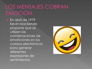    En abril de 1979
    Kevin Mackenzie
    propone que se
    utilizen las
    combinaciones de
    emoticiones en los
    correos electrónicos
    para generar
    diferentes
    expresiones de
    sentimientos.
 