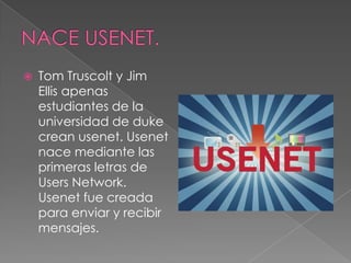    Tom Truscolt y Jim
    Ellis apenas
    estudiantes de la
    universidad de duke
    crean usenet. Usenet
    nace mediante las
    primeras letras de
    Users Network.
    Usenet fue creada
    para enviar y recibir
    mensajes.
 