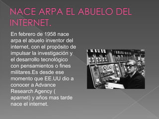 En febrero de 1958 nace
arpa el abuelo inventor del
internet, con el propósito de
impulsar la investigación y
el desarrollo tecnológico
con pensamientos o fines
militares.Es desde ese
momento que EE.UU dio a
conocer a Advance
Research Agency (
aparnet) y años mas tarde
nace el internet.
 