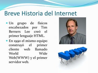 Breve Historia del Internet
 Un    grupo de físicos
  encabezados por Tim
  Berners Lee creó el
  primer lenguaje HTML.
 En 1990 el mismo equipo
  construyó el primer
  cliente web llamado
  World             Wide
  Web(WWW) y el primer
  servidor web.
 