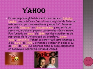    Es una empresa global de medios con sede en Estados
    Unidos, cuya misión es "ser el servicio global de Internet
    más esencial para consumidores y negocios". Posee un
    portal de Internet, un directorio web y una serie de
    servicios, incluido el popular correo electrónico Yahoo!.
    Fue fundada en enero de 1994 por dos estudiantes de
    postgrado de la Universidad de Stamford, Jerry
    Yang y David Filo. Yahoo! se constituyó como empresa el
    2 de marzo de 1995 y comenzó a cotizar en bolsa el 12
    de abril de 1996. La empresa tiene su sede corporativa
    en Sunnyvale, California, Estados Unidos.
 